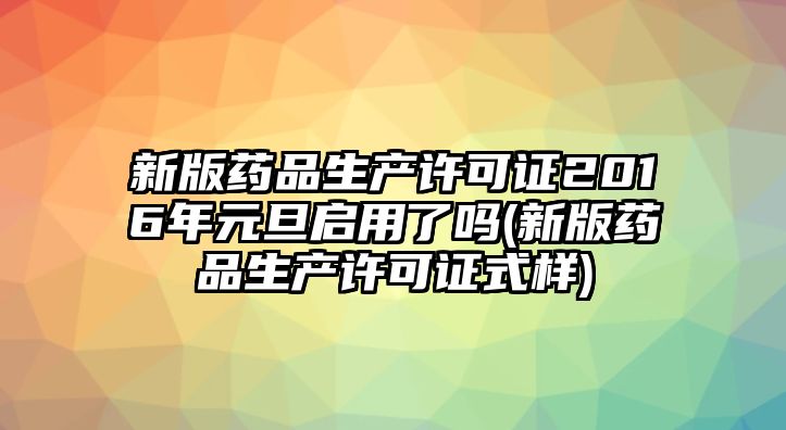 新版藥品生產(chǎn)許可證2016年元旦啟用了嗎(新版藥品生產(chǎn)許可證式樣)