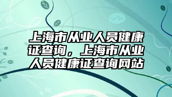 上海市從業(yè)人員健康證查詢，上海市從業(yè)人員健康證查詢網(wǎng)站