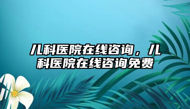 兒科醫(yī)院在線咨詢，兒科醫(yī)院在線咨詢免費