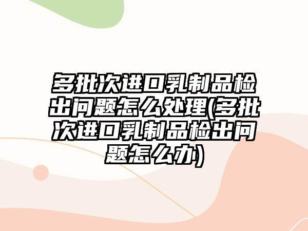 多批次進口乳制品檢出問題怎么處理(多批次進口乳制品檢出問題怎么辦)