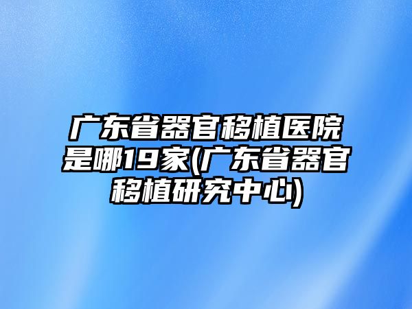 廣東省器官移植醫(yī)院是哪19家(廣東省器官移植研究中心)