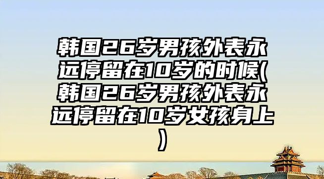 韓國(guó)26歲男孩外表永遠(yuǎn)停留在10歲的時(shí)候(韓國(guó)26歲男孩外表永遠(yuǎn)停留在10歲女孩身上)