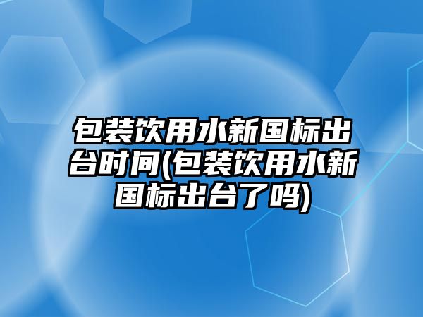 包裝飲用水新國(guó)標(biāo)出臺(tái)時(shí)間(包裝飲用水新國(guó)標(biāo)出臺(tái)了嗎)