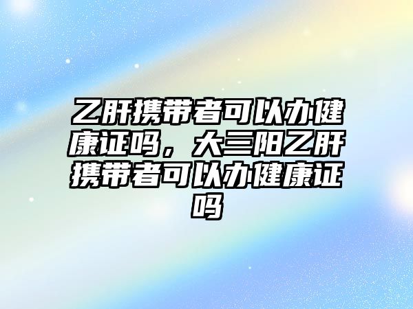 乙肝攜帶者可以辦健康證嗎，大三陽乙肝攜帶者可以辦健康證嗎