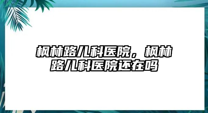 楓林路兒科醫(yī)院，楓林路兒科醫(yī)院還在嗎