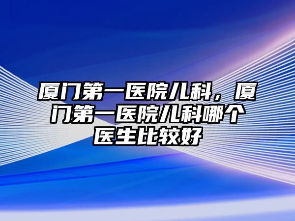 廈門(mén)第一醫(yī)院兒科，廈門(mén)第一醫(yī)院兒科哪個(gè)醫(yī)生比較好