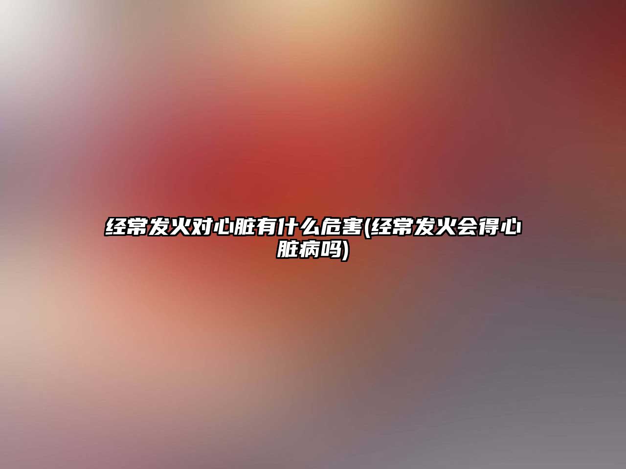 經(jīng)常發(fā)火對(duì)心臟有什么危害(經(jīng)常發(fā)火會(huì)得心臟病嗎)