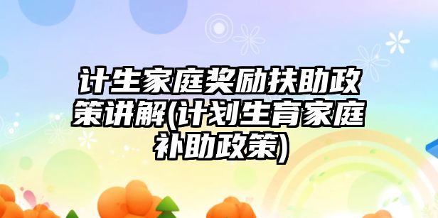 計生家庭獎勵扶助政策講解(計劃生育家庭補助政策)