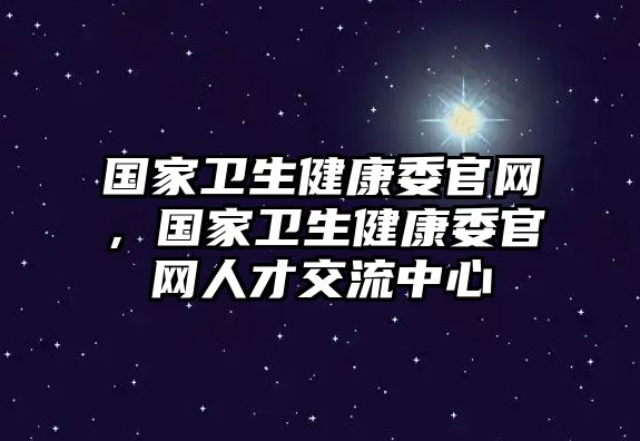 國家衛(wèi)生健康委官網(wǎng)，國家衛(wèi)生健康委官網(wǎng)人才交流中心