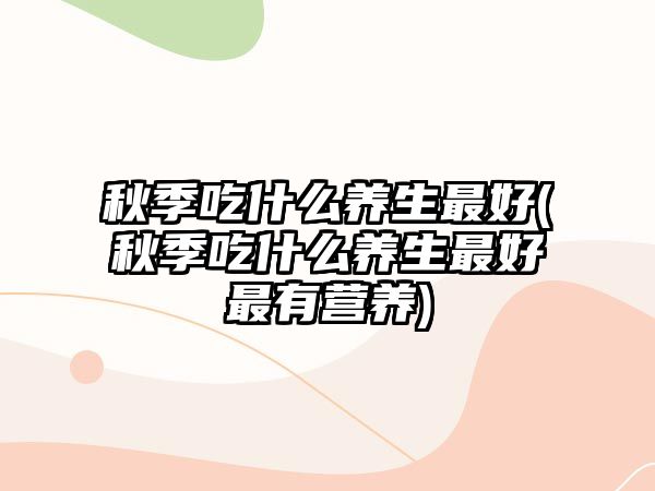 秋季吃什么養(yǎng)生最好(秋季吃什么養(yǎng)生最好最有營養(yǎng))