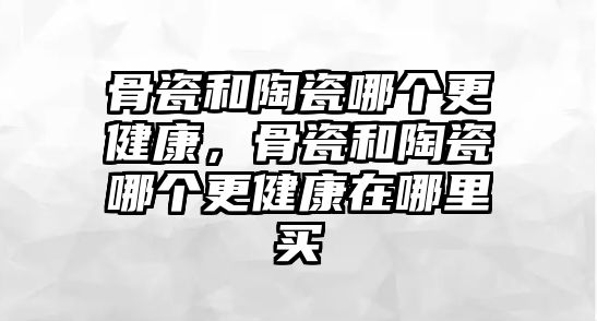 骨瓷和陶瓷哪個更健康，骨瓷和陶瓷哪個更健康在哪里買