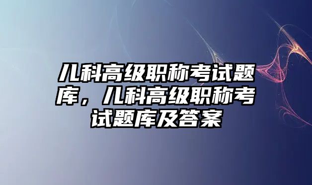 兒科高級職稱考試題庫，兒科高級職稱考試題庫及答案