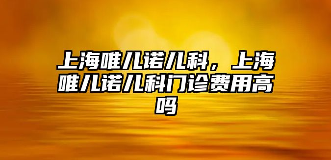 上海唯兒諾兒科，上海唯兒諾兒科門診費(fèi)用高嗎