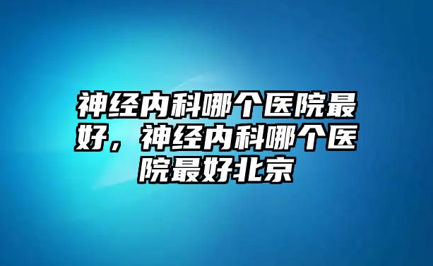 神經(jīng)內(nèi)科哪個(gè)醫(yī)院最好，神經(jīng)內(nèi)科哪個(gè)醫(yī)院最好北京