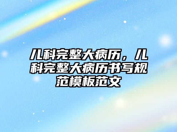 兒科完整大病歷，兒科完整大病歷書(shū)寫(xiě)規(guī)范模板范文