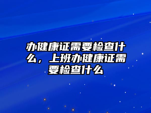 辦健康證需要檢查什么，上班辦健康證需要檢查什么