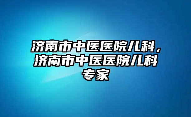 濟(jì)南市中醫(yī)醫(yī)院兒科，濟(jì)南市中醫(yī)醫(yī)院兒科專家