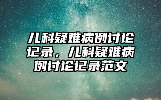 兒科疑難病例討論記錄，兒科疑難病例討論記錄范文