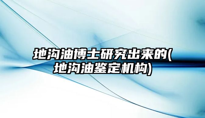 地溝油博士研究出來的(地溝油鑒定機(jī)構(gòu))