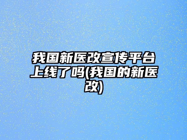 我國新醫(yī)改宣傳平臺上線了嗎(我國的新醫(yī)改)