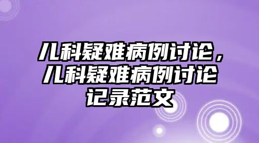 兒科疑難病例討論，兒科疑難病例討論記錄范文