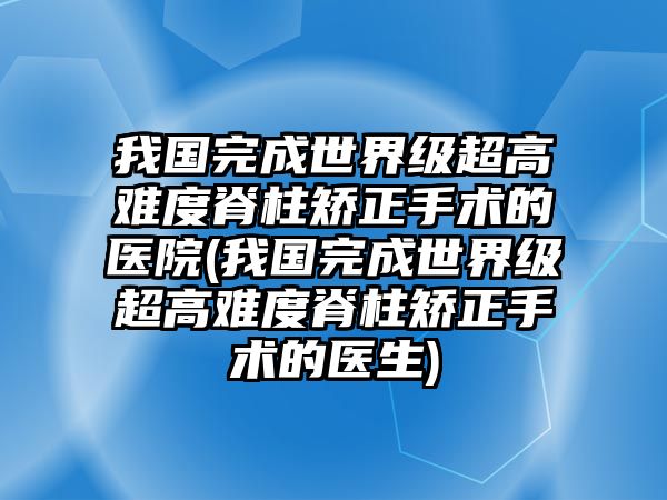 我國完成世界級(jí)超高難度脊柱矯正手術(shù)的醫(yī)院(我國完成世界級(jí)超高難度脊柱矯正手術(shù)的醫(yī)生)