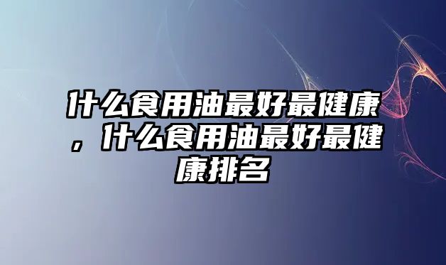 什么食用油最好最健康，什么食用油最好最健康排名