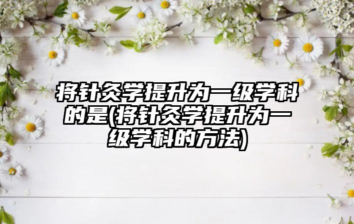 將針灸學(xué)提升為一級(jí)學(xué)科的是(將針灸學(xué)提升為一級(jí)學(xué)科的方法)