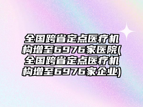 全國跨省定點(diǎn)醫(yī)療機(jī)構(gòu)增至6976家醫(yī)院(全國跨省定點(diǎn)醫(yī)療機(jī)構(gòu)增至6976家企業(yè))