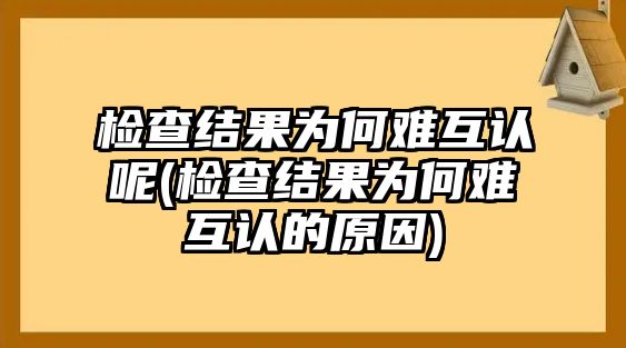 檢查結(jié)果為何難互認(rèn)呢(檢查結(jié)果為何難互認(rèn)的原因)