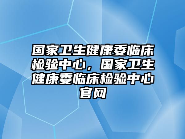 國家衛(wèi)生健康委臨床檢驗(yàn)中心，國家衛(wèi)生健康委臨床檢驗(yàn)中心官網(wǎng)