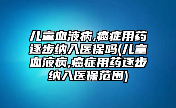 兒童血液病,癌癥用藥逐步納入醫(yī)保嗎(兒童血液病,癌癥用藥逐步納入醫(yī)保范圍)