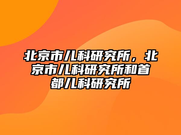 北京市兒科研究所，北京市兒科研究所和首都兒科研究所