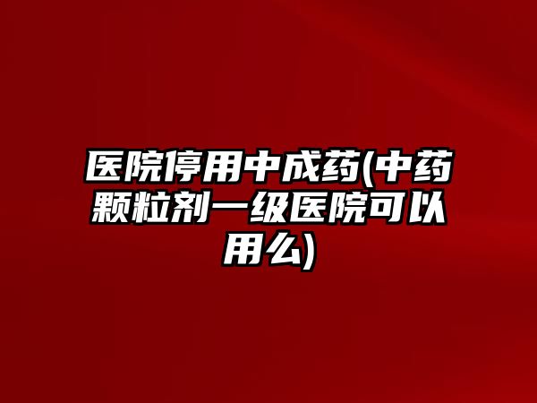 醫(yī)院停用中成藥(中藥顆粒劑一級(jí)醫(yī)院可以用么)