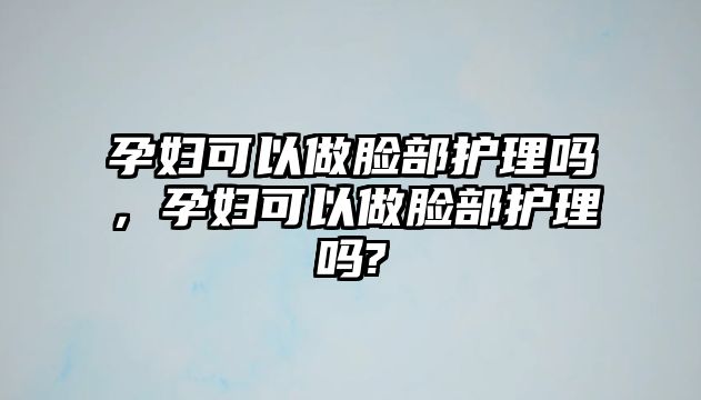 孕婦可以做臉部護(hù)理嗎，孕婦可以做臉部護(hù)理嗎?