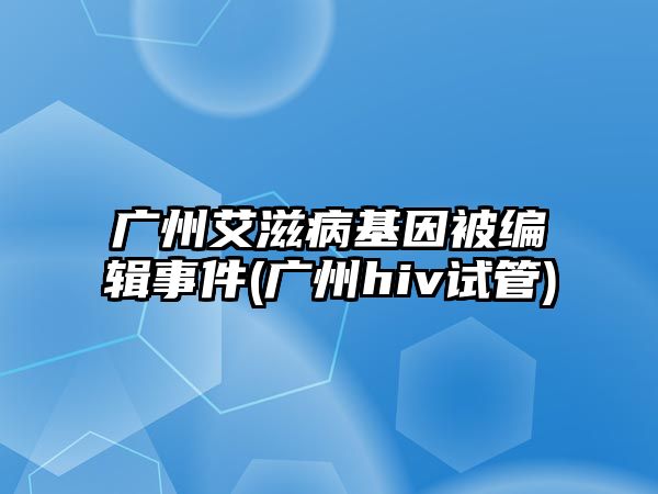 廣州艾滋病基因被編輯事件(廣州hiv試管)