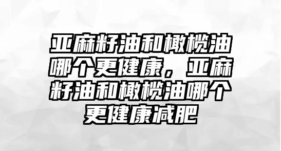 亞麻籽油和橄欖油哪個更健康，亞麻籽油和橄欖油哪個更健康減肥