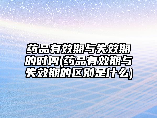 藥品有效期與失效期的時間(藥品有效期與失效期的區(qū)別是什么)