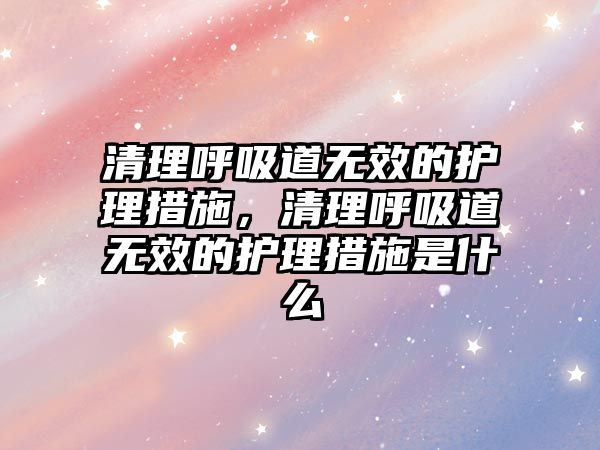 清理呼吸道無效的護(hù)理措施，清理呼吸道無效的護(hù)理措施是什么