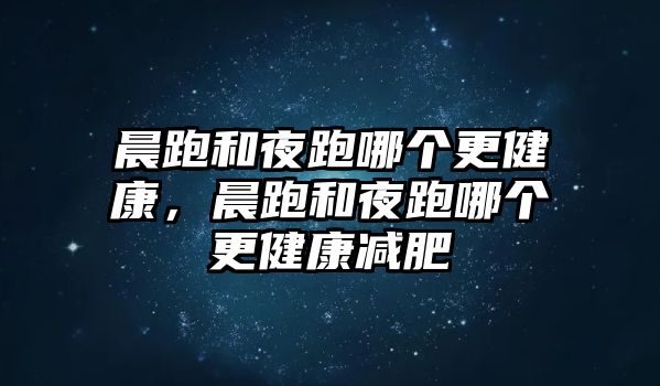 晨跑和夜跑哪個(gè)更健康，晨跑和夜跑哪個(gè)更健康減肥