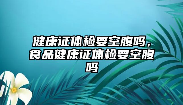 健康證體檢要空腹嗎，食品健康證體檢要空腹嗎