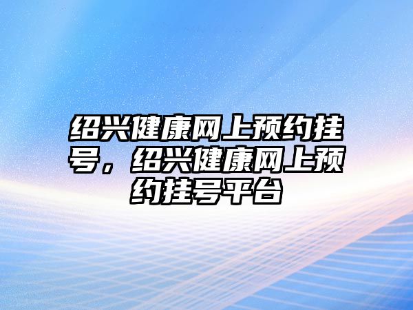 紹興健康網(wǎng)上預(yù)約掛號，紹興健康網(wǎng)上預(yù)約掛號平臺