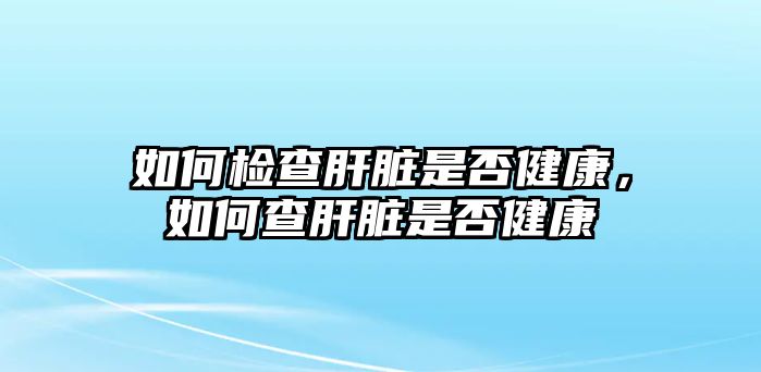 如何檢查肝臟是否健康，如何查肝臟是否健康