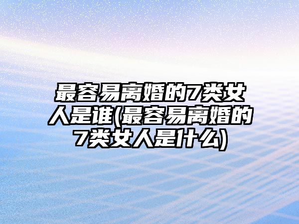 最容易離婚的7類女人是誰(最容易離婚的7類女人是什么)