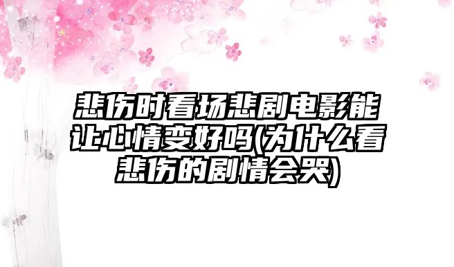 悲傷時看場悲劇電影能讓心情變好嗎(為什么看悲傷的劇情會哭)