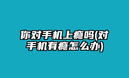 你對手機上癮嗎(對手機有癮怎么辦)