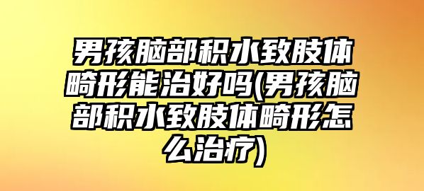 男孩腦部積水致肢體畸形能治好嗎(男孩腦部積水致肢體畸形怎么治療)