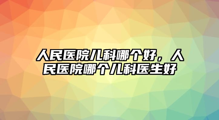 人民醫(yī)院兒科哪個好，人民醫(yī)院哪個兒科醫(yī)生好