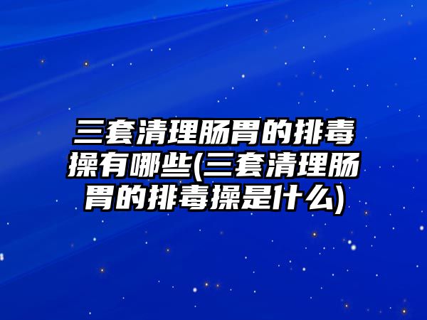 三套清理腸胃的排毒操有哪些(三套清理腸胃的排毒操是什么)