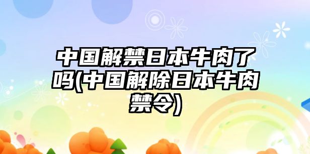 中國解禁日本牛肉了嗎(中國解除日本牛肉禁令)